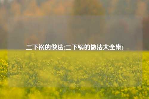 三下锅的做法(三下锅的做法大全集)